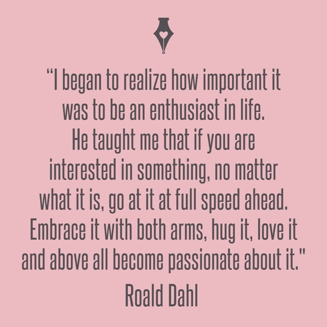 I began to realize how important it was to be an enthusiast in life. He taught me that if you are interested in something, no matter what it is, go at it at full speed ahead. Embrace it with both arms, hug it, love it and above all become passionate about it. Roald Dahl
